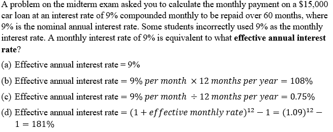 A problem on the midterm exam asked you to calculate the monthly payment on a $15,000
car loan at an interest rate of 9% compounded monthly to be repaid over 60 months, where
9% is the nominal annual interest rate. Some students incorrectly used 9% as the monthly
interest rate. A monthly interest rate of 9% is equivalent to what effective annual interest
rate?
(a) Effective annual interest rate = 9%
(b) Effective annual interest rate = 9% per month x 12 months per year = 108%
(c) Effective annual interest rate = 9% per month ÷ 12 months per year
0.75%
(d) Effective annual interest rate = (1+ effective monthly rate)12 – 1 = (1.09)12 –
1 = 181%
