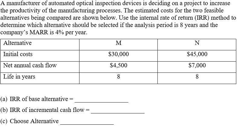 A manufacturer of automated optical inspection devices is deciding on a project to increase
the productivity of the manufacturing processes. The estimated costs for the two feasible
alternatives being compared are shown below. Use the internal rate of return (IRR) method to
determine which alternative should be selected if the analysis period is 8 years and the
company's MARR is 4% per year.
Alternative
M
N
Initial costs
$30,000
$45,000
Net annual cash flow
$4,500
$7,000
Life in years
8
8
(a) IRR of base alternative =
(b) IRR of incremental cash flow =
(c) Choose Alternative
