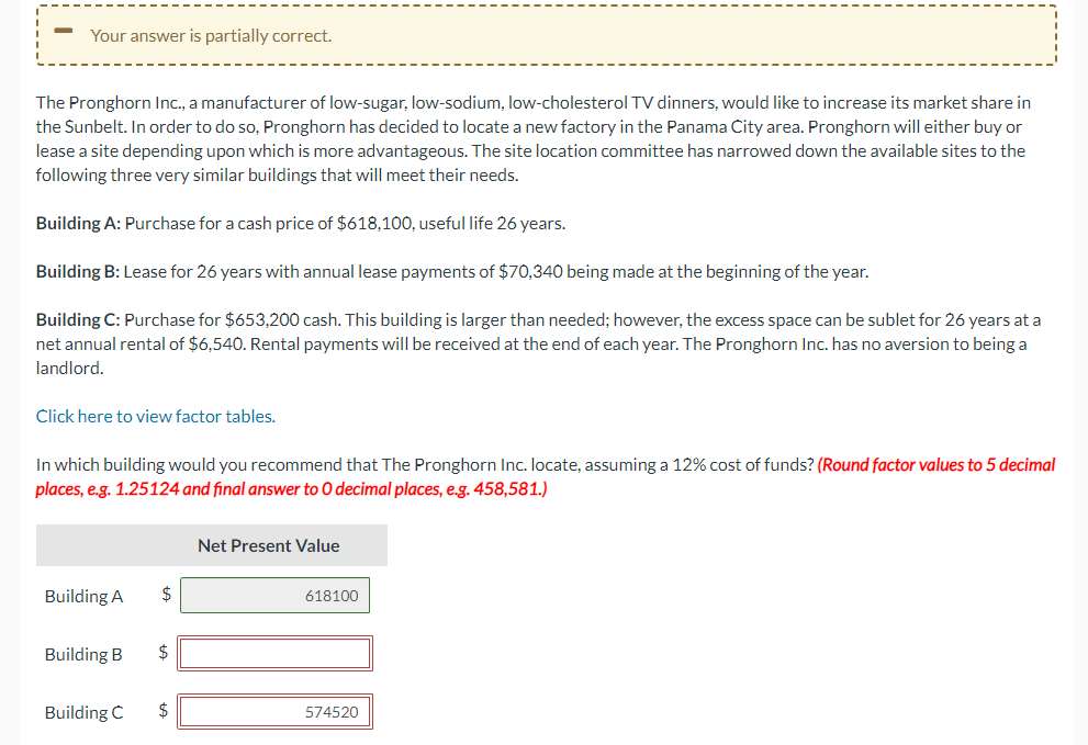 -
Your answer is partially correct.
The Pronghorn Inc., a manufacturer of low-sugar, low-sodium, low-cholesterol TV dinners, would like to increase its market share in
the Sunbelt. In order to do so, Pronghorn has decided to locate a new factory in the Panama City area. Pronghorn will either buy or
lease a site depending upon which is more advantageous. The site location committee has narrowed down the available sites to the
following three very similar buildings that will meet their needs.
Building A: Purchase for a cash price of $618,100, useful life 26 years.
Building B: Lease for 26 years with annual lease payments of $70,340 being made at the beginning of the year.
Building C: Purchase for $653,200 cash. This building is larger than needed; however, the excess space can be sublet for 26 years at a
net annual rental of $6,540. Rental payments will be received at the end of each year. The Pronghorn Inc. has no aversion to being a
landlord.
Click here to view factor tables.
In which building would you recommend that The Pronghorn Inc. locate, assuming a 12% cost of funds? (Round factor values to 5 decimal
places, e.g. 1.25124 and final answer to O decimal places, e.g. 458,581.)
Building A
Building B
$
$
Building C $
Net Present Value
618100
574520