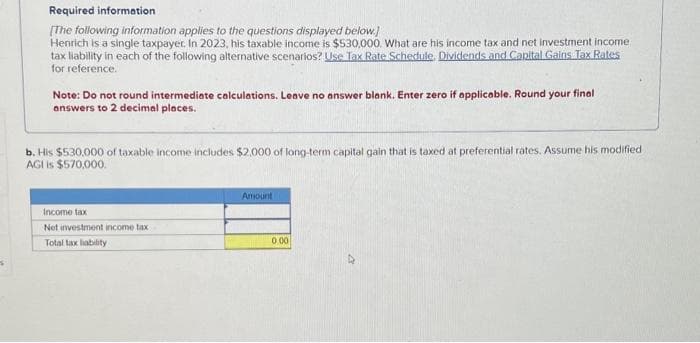 Required information
[The following information applies to the questions displayed below.]
Henrich is a single taxpayer. In 2023, his taxable income is $530,000. What are his income tax and net investment income
tax liability in each of the following alternative scenarios? Use Tax Rate Schedule. Dividends and Capital Gains Tax Rates
for reference.
Note: Do not round intermediate calculations. Leave no answer blank. Enter zero if applicable. Round your final
answers to 2 decimal places.
b. His $530,000 of taxable income includes $2.000 of long-term capital gain that is taxed at preferential rates. Assume his modified
AGI is $570,000.
Income tax
Net investment income tax
Total tax liability
Amount
0.00