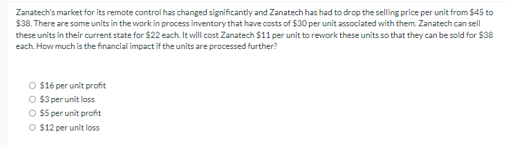 Zanatech's market for its remote control has changed significantly and Zanatech has had to drop the selling price per unit from $45 to
$38. There are some units in the work in process inventory that have costs of $30 per unit associated with them. Zanatech can sell
these units in their current state for $22 each. It will cost Zanatech $11 per unit to rework these units so that they can be sold for $38
each. How much is the financial impact if the units are processed further?
$16 per unit profit
$3 per unit loss
$5 per unit profit
O $12 per unit loss