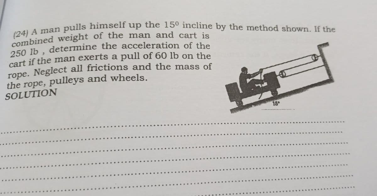 (24) A man pulls himself up the 150 incline by the method shown. If the
pulls himself up the 15º incline by the method shown. If the
250 lb, determine the acceleration of the
cart if the man exerts a pull of 60 lb on the
rope. Neglect all frictions and the mass of
the rope, pulleys and wheels.
SOLUTION
15°

