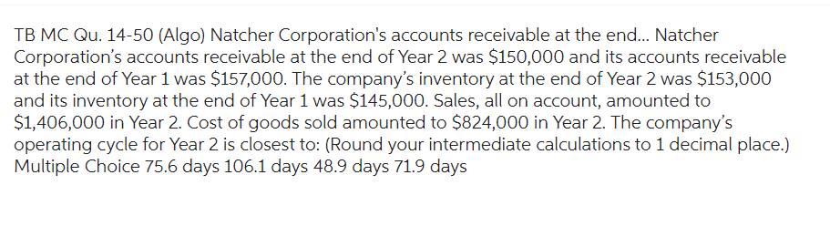TB MC Qu. 14-50 (Algo) Natcher Corporation's accounts receivable at the end... Natcher
Corporation's accounts receivable at the end of Year 2 was $150,000 and its accounts receivable
at the end of Year 1 was $157,000. The company's inventory at the end of Year 2 was $153,000
and its inventory at the end of Year 1 was $145,000. Sales, all on account, amounted to
$1,406,000 in Year 2. Cost of goods sold amounted to $824,000 in Year 2. The company's
operating cycle for Year 2 is closest to: (Round your intermediate calculations to 1 decimal place.)
Multiple Choice 75.6 days 106.1 days 48.9 days 71.9 days