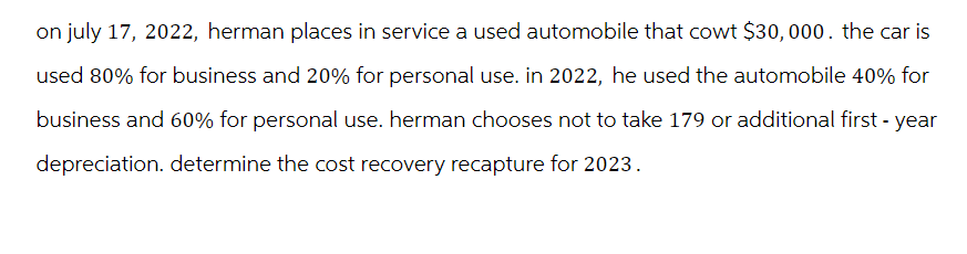 on july 17, 2022, herman places in service a used automobile that cowt $30,000. the car is
used 80% for business and 20% for personal use. in 2022, he used the automobile 40% for
business and 60% for personal use. herman chooses not to take 179 or additional first-year
depreciation. determine the cost recovery recapture for 2023.