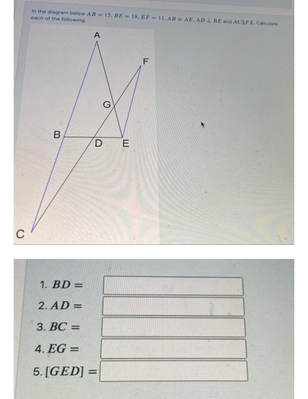 In the diagram below AB = 15, BE = 18, EF = 11, AB AE, AD 1 BE and AC|| FE.Calculate
each of the following,
B
D E
C
1. BD =
%3D
2. AD =
%3D
3. ВС
|3D
4. EG =
%3D
5. [GED] =
%3D
