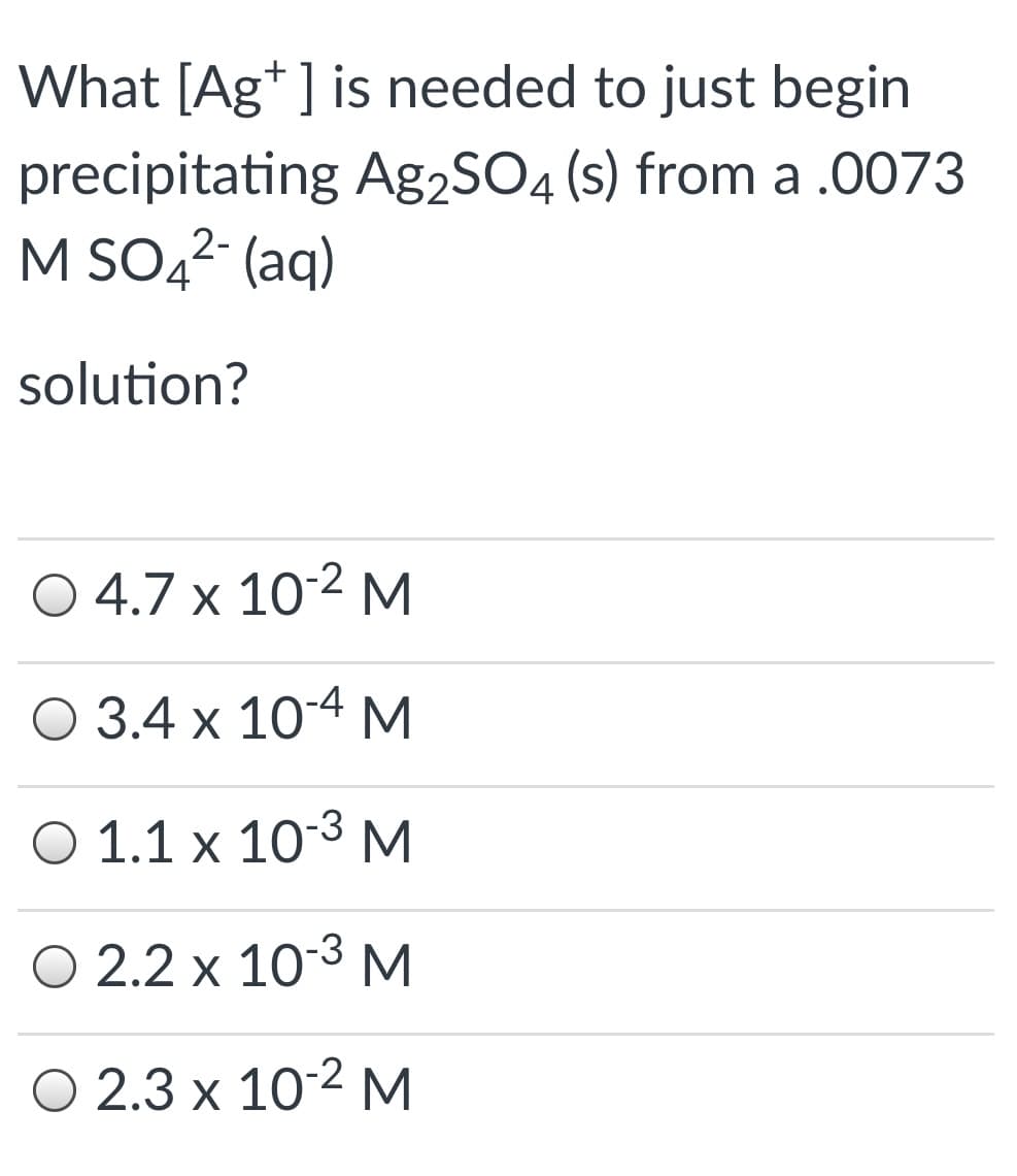 What [Ag* ] is needed to just begin
precipitating Ag2SO4 (s) from a .0073
M SO42- (aq)
solution?
O 4.7 x 10-2 M
O 3.4 x 10-4 M
O 1.1 x 103 M
O 2.2 x 10-3 M
O 2.3 x 10-2 M
