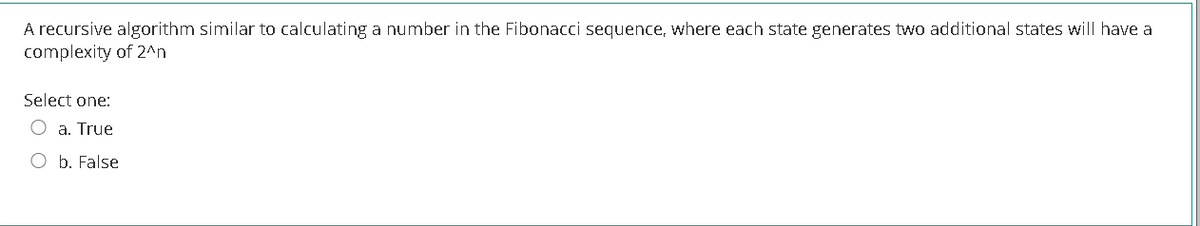 A recursive algorithm similar to calculating a number in the Fibonacci sequence, where each state generates two additional states will have a
complexity of 2^n
Select one:
O a. True
b. False
