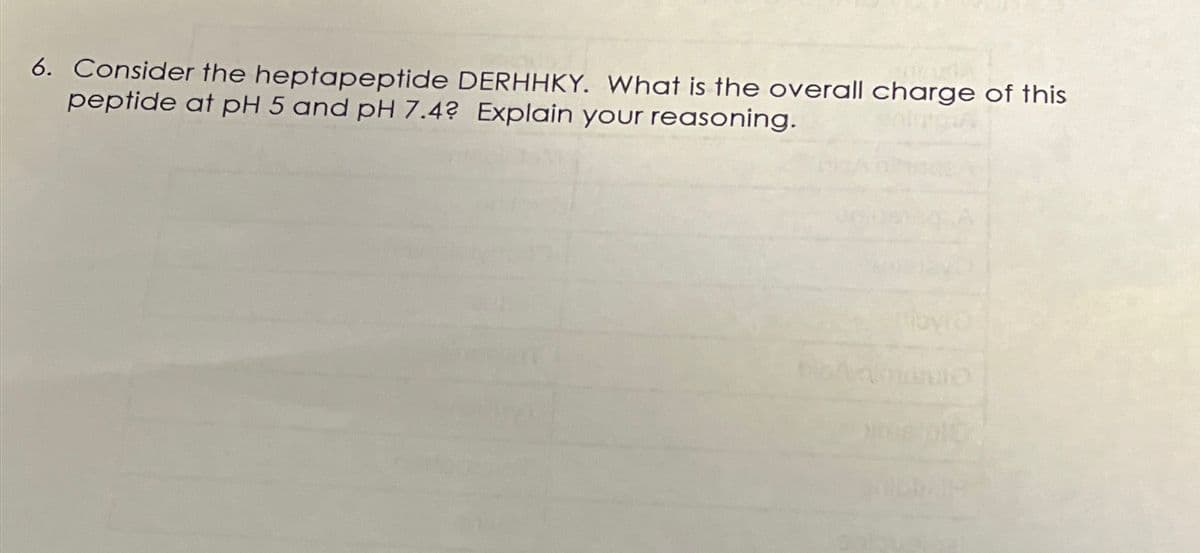 6. Consider the heptapeptide DERHHKY. What is the overall charge of this
peptide at pH 5 and pH 7.4? Explain your reasoning.
A