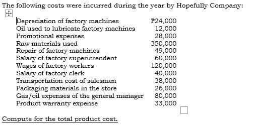 The following costs were incurred during the year by Hopefully Company:
Depreciation of factory machines
Oil used to lubricate factory machines
Promotional expenses
P24,000
12,000
28,000
350,000
49,000
Raw materials used
Repair of factory machines
Salary of factory superintendent
Wages of factory workers
Salary of factory clerk
Transportation cost of salesmen
Packaging materials in the store
Gas/oil expenses of the general manager
Product warranty expense
60,000
120,000
40,000
38,000
26,000
80,000
33,000
Compute for the total product cost.
