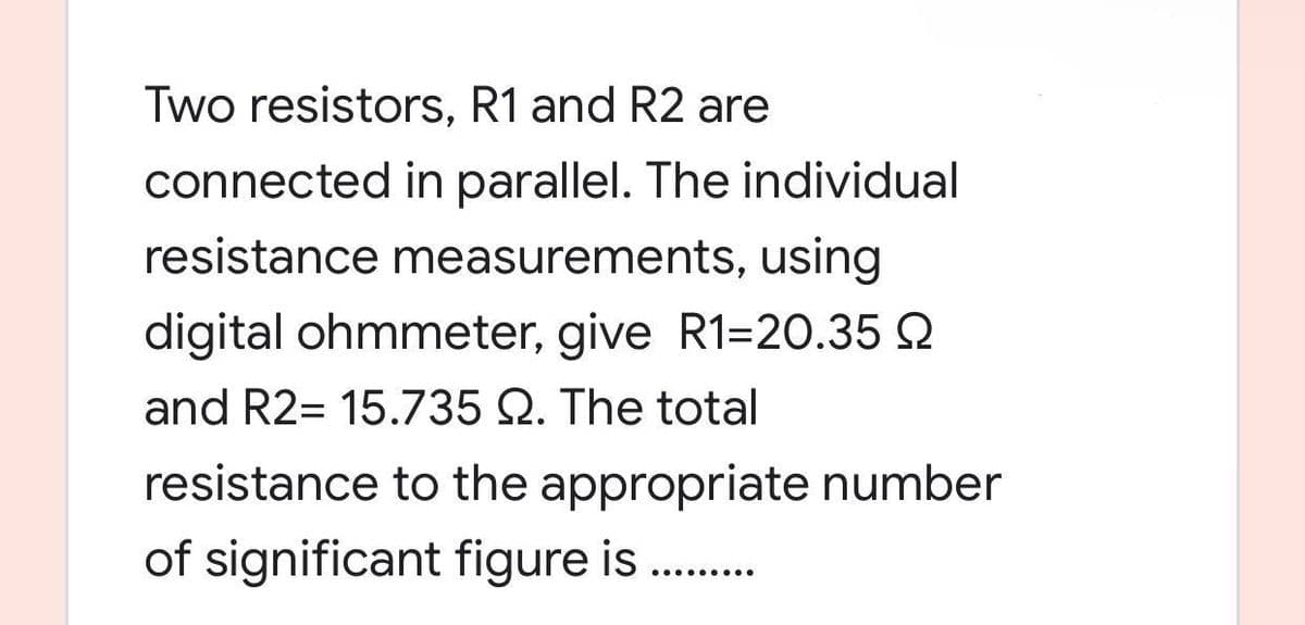 Two resistors, R1 and R2 are
connected in parallel. The individual
resistance measurements, using
digital ohmmeter, give R1-20.35
and R2= 15.735 Q. The total
resistance to the appropriate number
of significant figure is
.........