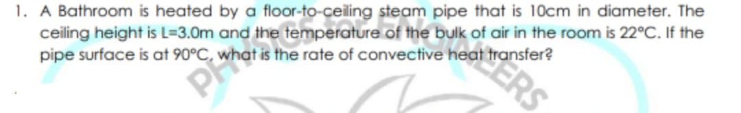 1. A Bathroom is heated by a floor-to-ceiling steam pipe that is 10cm in diameter. The
ceiling height is L=3.0m and the temperature of the bulk of air in the room is 22°C. If the
pipe surface is at 90°C, wl
ERS
t is the rate of convective heat transfer?
P
