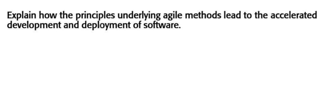Explain how the principles underlying agile methods lead to the accelerated
development and deployment of software.