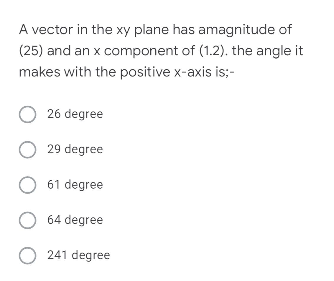 A vector in the xy plane has amagnitude of
(25) and an x component of (1.2). the angle it
makes with the positive x-axis is;-
O 26 degree
29 degree
O 61 degree
64 degree
241 degree