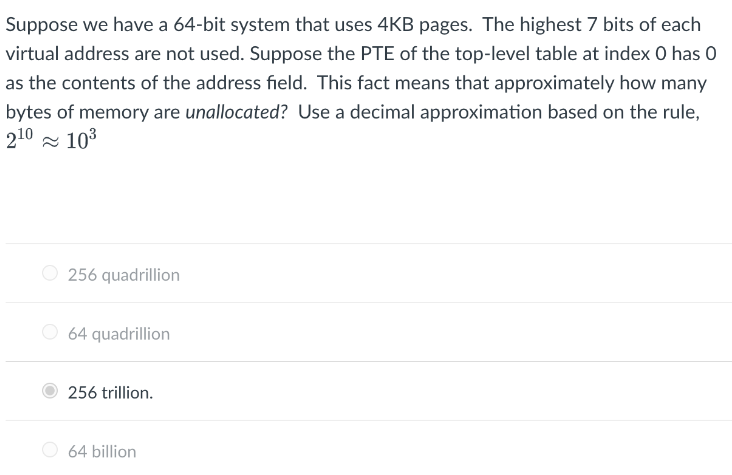 Suppose we have a 64-bit system that uses 4KB pages. The highest 7 bits of each
virtual address are not used. Suppose the PTE of the top-level table at index 0 has 0
as the contents of the address field. This fact means that approximately how many
bytes of memory are unallocated? Use a decimal approximation based on the rule,
210 - 103
256 quadrillion
O 64 quadrillion
256 trillion.
O 64 billion
