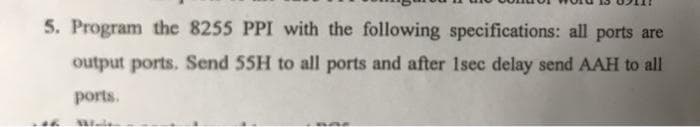 5. Program the 8255 PPI with the following specifications: all ports are
output ports. Send 55H to all ports and after 1sec delay send AAH to all
ports.
