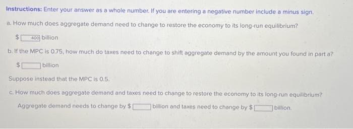 Instructions: Enter your answer as a whole number. If you are entering a negative number include a minus sign.
a. How much does aggregate demand need to change to restore the economy to its long-run equilibrium?
400 billion
b. If the MPC is 0.75, how much do taxes need to change to shift aggregate demand by the amount you found in part a?
billion
Suppose instead that the MPC is 0.5.
c. How much does aggregate demand and taxes need to change to restore the economy to its long-run equilibrium?
billion.
Aggregate demand needs to change by $
billion and taxes need to change by $