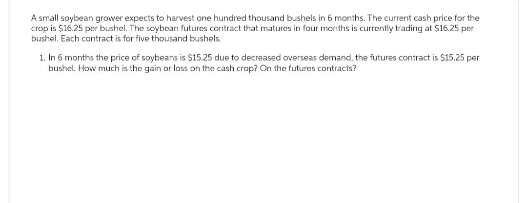 A small soybean grower expects to harvest one hundred thousand bushels in 6 months. The current cash price for the
crop is $16.25 per bushel. The soybean futures contract that matures in four months is currently trading at $16.25 per
bushel. Each contract is for five thousand bushels.
1. In 6 months the price of soybeans is $15.25 due to decreased overseas demand, the futures contract is $15.25 per
bushel. How much is the gain or loss on the cash crop? On the futures contracts?