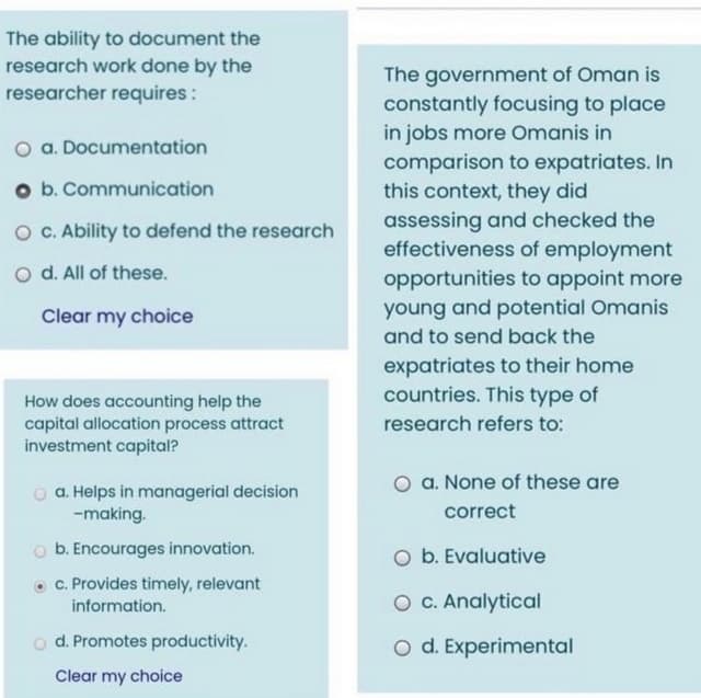 The ability to document the
research work done by the
researcher requires:
The government of Oman is
constantly focusing to place
in jobs more Omanis in
comparison to expatriates. In
this context, they did
a. Documentation
o b. Communication
assessing and checked the
effectiveness of employment
opportunities to appoint more
young and potential Omanis
O C. Ability to defend the research
o d. All of these.
Clear my choice
and to send back the
expatriates to their home
countries. This type of
How does accounting help the
capital allocation process attract
investment capital?
research refers to:
O a. None of these are
o a. Helps in managerial decision
-making.
correct
b. Encourages innovation.
O b. Evaluative
C. Provides timely, relevant
information.
O c. Analytical
o d. Promotes productivity.
O d. Experimental
Clear my choice

