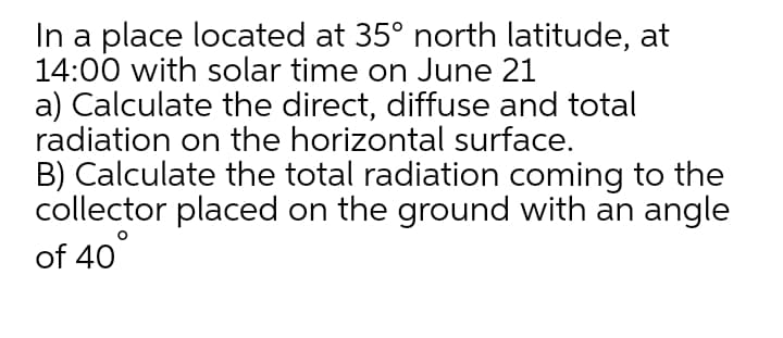 In a place located at 35° north latitude, at
14:00 with solar time on June 21
a) Calculate the direct, diffuse and total
radiation on the horizontal surface.
B) Calculate the total radiation coming to the
collector placed on the ground with an angle
of 40
