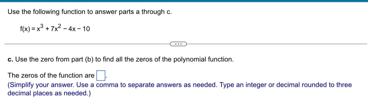 Use the following function to answer parts a through c.
f(x)= x³ +7x².
- 4x10
c. Use the zero from part (b) to find all the zeros of the polynomial function.
The zeros of the function are
(Simplify your answer. Use a comma to separate answers as needed. Type an integer or decimal rounded to three
decimal places as needed.)