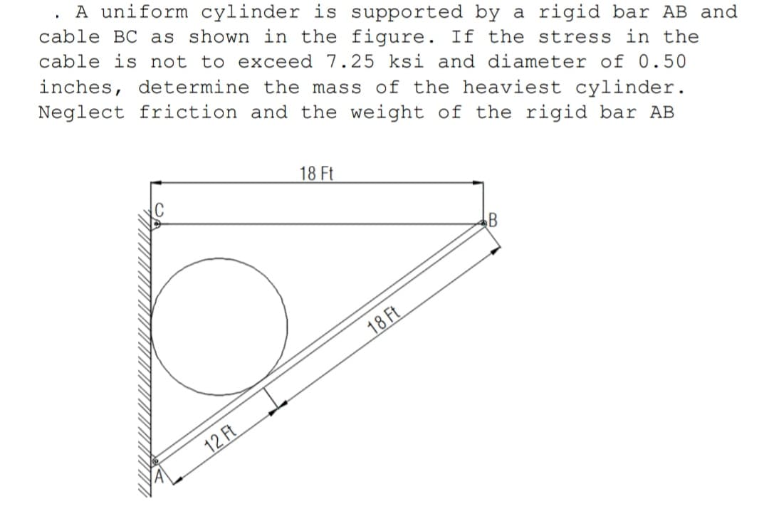 inches, determine the mass of the heaviest cylinder.
Neglect friction and the weight of the rigid bar AB
A uniform cylinder is supported by a rigid bar AB and
cable BC as shown in the figure. If the stress in the
cable is not to exceed 7.25 ksi and diameter of 0.50
18 Ft
B
18 Ft
12 Ft
