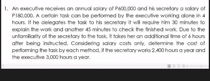 1. An executive receives an annual salary of P600,000 and his secretary a salary of
P180,000. A certain task can be performed by the executive working alone in 4
hours. If he delegates the task to his secretary it will require him 30 minutes to
explain the work and another 45 minutes to check the finished work. Due to the
unfamiliarity of the secretary to the task, it takes her an additional time of 6 hours
after being instructed. Considering salary costs only, determine the cost of
performing the task by each method, if the secretary works 2,400 hours a year and
the executive 3,000 hours a year.
