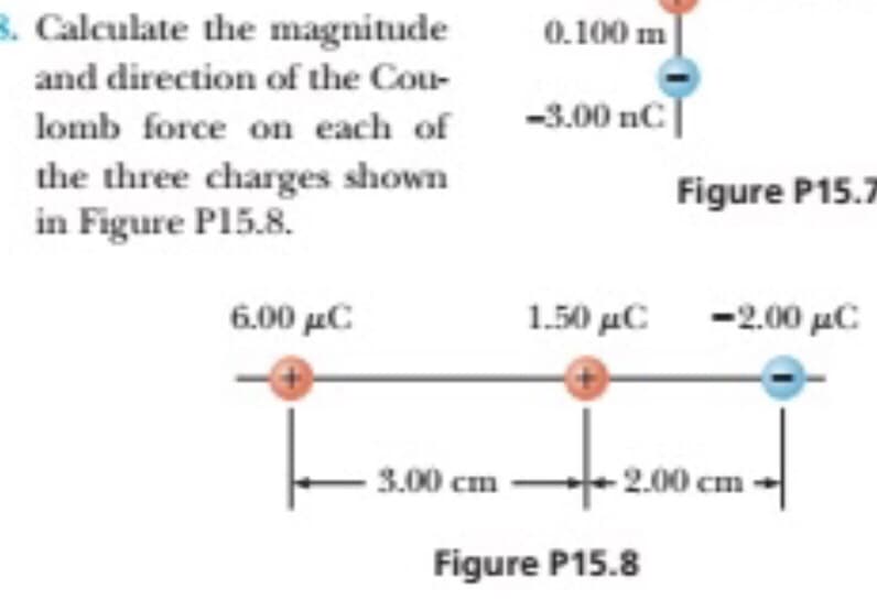 B. Calculate the magnitude
0.100 m
and direction of the Cou-
lomb force on each of
-3.00 nC|
the three charges shown
in Figure P15.8.
Figure P15.7
6.00 μC
1.50 μC
- 2.00 με
3.00 cm
2.00 cm
Figure P15.8
