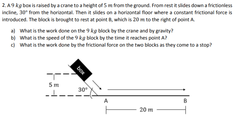 2. A 9 kg box is raised by a crane to a height of 5 m from the ground. From rest it slides down a frictionless
incline, 30° from the horizontal. Then it slides on a horizontal floor where a constant frictional force is
introduced. The block is brought to rest at point B, which is 20 m to the right of point A.
a) What is the work done on the 9 kg block by the crane and by gravity?
b) What is the speed of the 9 kg block by the time it reaches point A?
c) What is the work done by the frictional force on the two blocks as they come to a stop?
5 т
30°
A
20 m
B.
box
