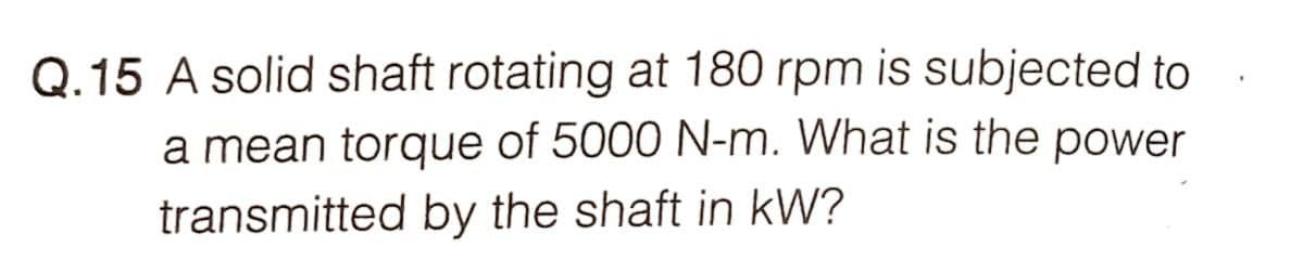 Q.15 A solid shaft rotating at 180 rpm is subjected to
a mean torque of 5000 N-m. What is the power
transmitted by the shaft in kW?
