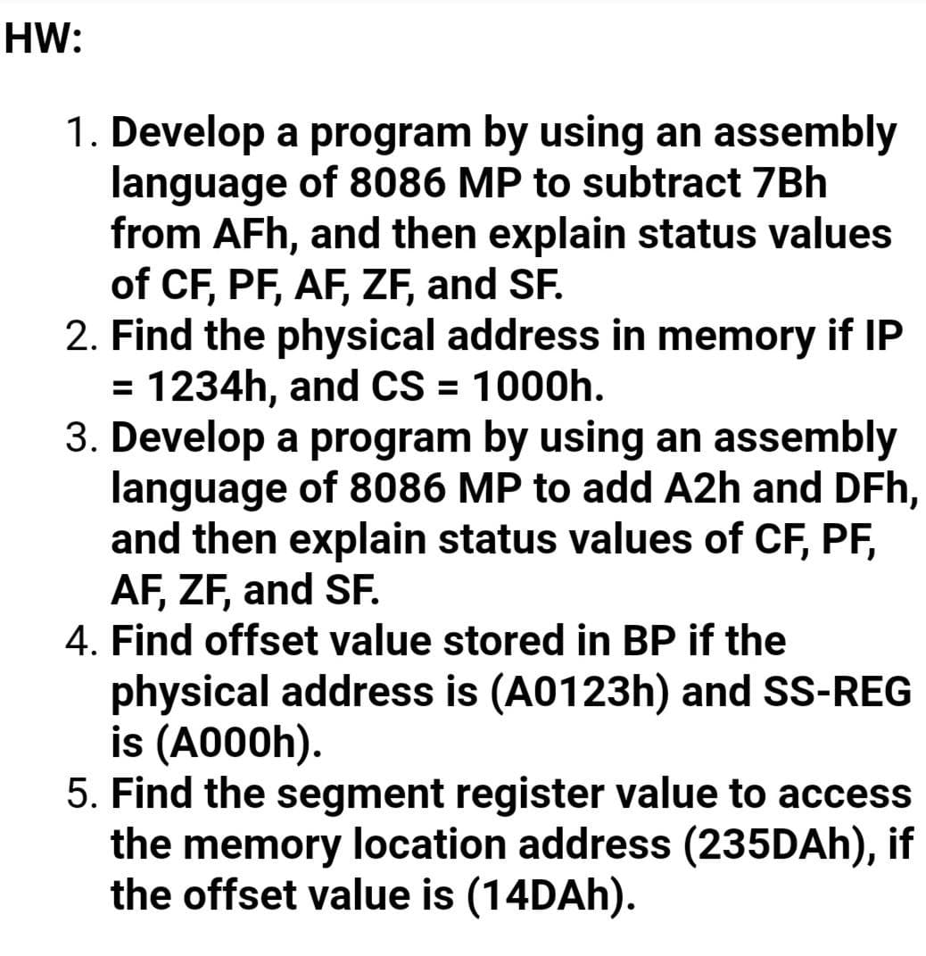 HW:
1. Develop a program by using an assembly
language of 8086 MP to subtract 7Bh
from AFh, and then explain status values
of CF, PF, AF, ZF, and SF.
2. Find the physical address in memory if IP
= 1234h, and CS = 1000h.
3. Develop a program by using an assembly
language of 8086 MP to add A2h and DFh,
and then explain status values of CF, PF,
AF, ZF, and SF.
4. Find offset value stored in BP if the
physical address is (A0123h) and SS-REG
is (A000h).
5. Find the segment register value to access
the memory location address (235DAH), if
the offset value is (14DAH).
