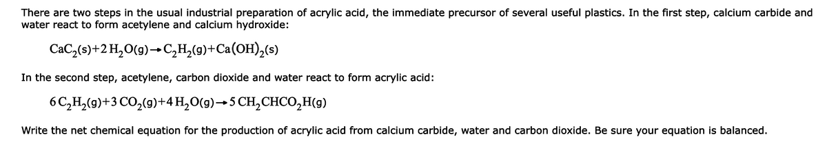 There are two steps in the usual industrial preparation of acrylic acid, the immediate precursor of several useful plastics. In the first step, calcium carbide and
water react to form acetylene and calcium hydroxide:
CaC,(s)+2 H,O(g)→C,H,(g)+Ca(OH)2(s)
In the second step, acetylene, carbon dioxide and water react to form acrylic acid:
6 C,H,(9)+3 CO,(g)+4 H,O(9)→5CH,CHCO,H(9)
Write the net chemical equation for the production of acrylic acid from calcium carbide, water and carbon dioxide. Be sure your equation is balanced.
