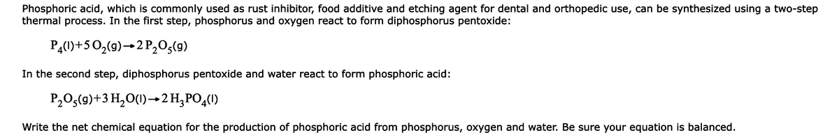 Phosphoric acid, which is commonly used as rust inhibitor, food additive and etching agent for dental and orthopedic use, can be synthesized using a two-step
thermal process. In the first step, phosphorus and oxygen react to form diphosphorus pentoxide:
PĄ(1)+50,(9)→2P,03(9)
In the second step, diphosphorus pentoxide and water react to form phosphoric acid:
P2O3(9)+3 H,O(1)→2H;PO,()
Write the net chemical equation for the production of phosphoric acid from phosphorus, oxygen and water. Be sure your equation is balanced.
