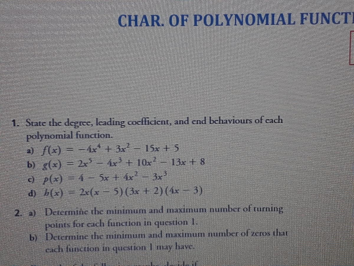 CHAR. OF POLYNOMIAL FUNCTI
1. State the degree, leading cocfficient, and end behaviours of cach
polynomial function.
a) f(x) = -4x + 3x – 15x + 5
b) g(x) = 2x– 4x + 10x² – 13x + 8
c) p(x) = 4 - 5x + 4x - 3x?
d) b(x) = 2x(x - 5)(3x + 2)(4x – 3)
Determine the minimum and maximum number of turning
points for each function in question 1.
b) Determine the minimum and maximum number of zeros that
cach funcion in question 1 may have.
2. a)
