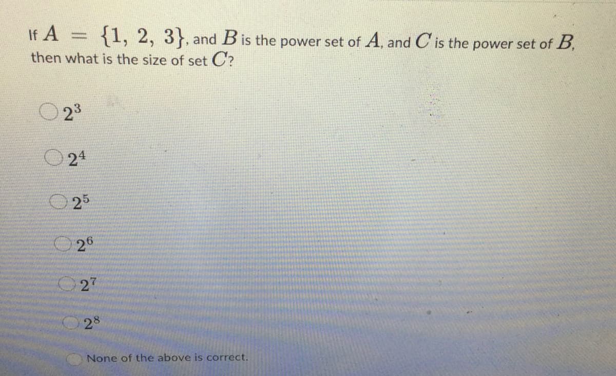 If A
{1, 2, 3), and B is the power set of A, and C is the power set of B
then what is the size of set C?
23
24
0 25
26
027
28
None of the above is correct.