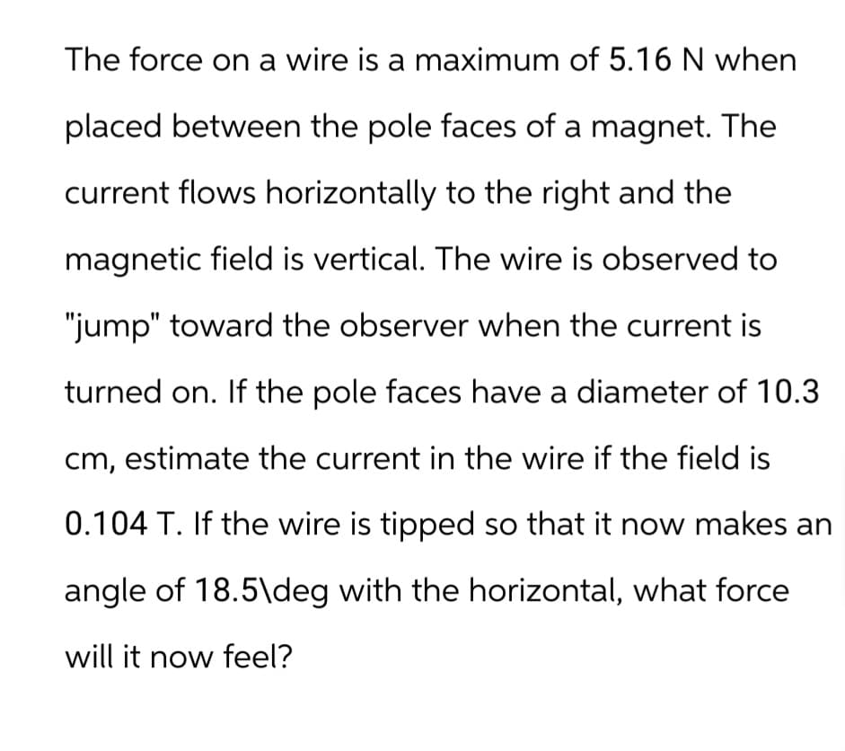 The force on a wire is a maximum of 5.16 N when
placed between the pole faces of a magnet. The
current flows horizontally to the right and the
magnetic field is vertical. The wire is observed to
"jump" toward the observer when the current is
turned on. If the pole faces have a diameter of 10.3
cm, estimate the current in the wire if the field is
0.104 T. If the wire is tipped so that it now makes an
angle of 18.5\deg with the horizontal, what force
will it now feel?