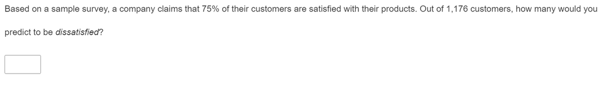 Based on a sample survey, a company claims that 75% of their customers are satisfied with their products. Out of 1,176 customers, how many would you
predict to be dissatisfied?
