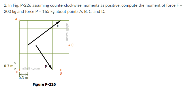 2. In Fig. P-226 assuming counterclockwise moments as positive, compute the moment of force F
200 kg and force P = 165 kg about points A, B, C, and D.
A
0.3 m
mathalino.com
0.3 m
Figure P-226
C.
mathalino,com
B.
