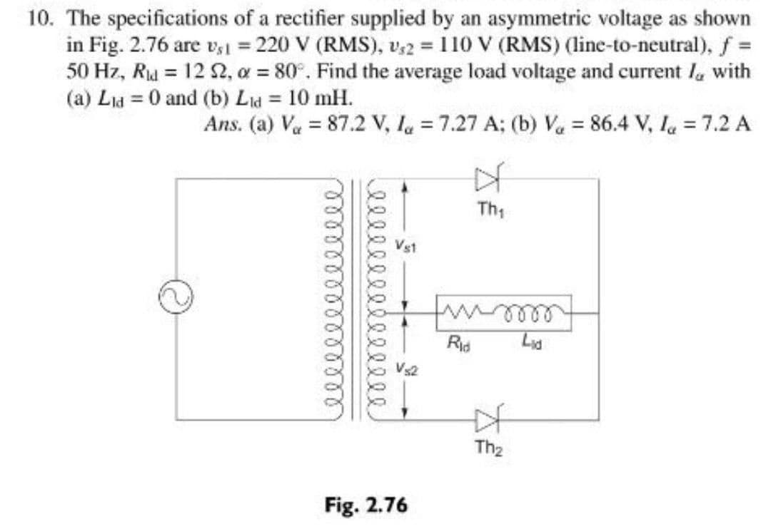10. The specifications of a rectifier supplied by an asymmetric voltage as shown
in Fig. 2.76 are v,1 = 220 V (RMS), v,2 = 110 V (RMS) (line-to-neutral), f =
50 Hz, Ru = 12 2, a = 80°. Find the average load voltage and current la with
(a) Lid = 0 and (b) Lid = 10 mH.
Ans. (a) Va = 87.2 V, I = 7.27 A; (b) Va = 86.4 V, la = 7.2 A
%3D
Th;
Rid
Lid
Vs2
The
Fig. 2.76
本
elle el
elll
elll
