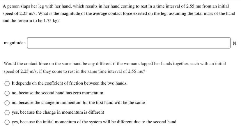 A person slaps her leg with her hand, which results in her hand coming to rest in a time interval of 2.55 ms from an initial
speed of 2.25 m/s. What is the magnitude of the average contact force exerted on the leg, assuming the total mass of the hand
and the forearm to be 1.75 kg?
magnitude:
N
Would the contact force on the same hand be any different if the woman clapped her hands together, each with an initial
speed of 2.25 m/s, if they come to rest in the same time interval of 2.55 ms?
It depends on the coeffcient of friction between the two hands.
no, because the second hand has zero momentum
no, because the change in momentum for the first hand will be the same
yes, because the change in momentum is different
yes, because the initial momentum of the system will be different due to the second hand
