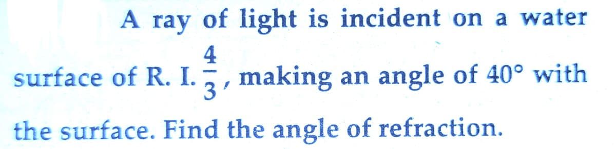 A ray of light is incident on a water
4
surface of R. I., , making an angle of 40° with
3'
the surface. Find the angle of refraction.
