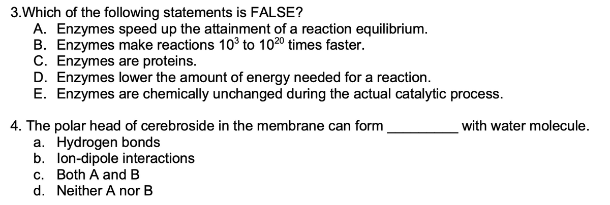3. Which of the following statements is FALSE?
A. Enzymes speed up the attainment of a reaction equilibrium.
B. Enzymes make reactions 10³ to 1020 times faster.
C. Enzymes are proteins.
D. Enzymes lower the amount of energy needed for a reaction.
E. Enzymes are chemically unchanged during the actual catalytic process.
4. The polar head of cerebroside in the membrane can form
a. Hydrogen bonds
b. lon-dipole interactions
c. Both A and B
d. Neither A nor B
with water molecule.