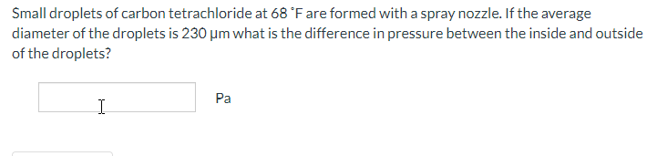 Small droplets of carbon tetrachloride at 68 °F are formed with a spray nozzle. If the average
diameter of the droplets is 230 μm what is the difference in pressure between the inside and outside
of the droplets?
I
Pa