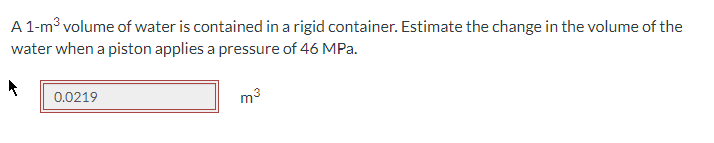 A 1-m³ volume of water is contained in a rigid container. Estimate the change in the volume of the
water when a piston applies a pressure of 46 MPa.
0.0219
m³