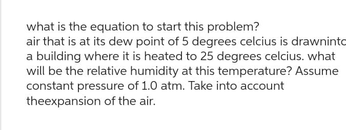 what is the equation to start this problem?
air that is at its dew point of 5 degrees celcius is drawninto
a building where it is heated to 25 degrees celcius. what
will be the relative humidity at this temperature? Assume
constant pressure of 1.0 atm. Take into account
theexpansion of the air.