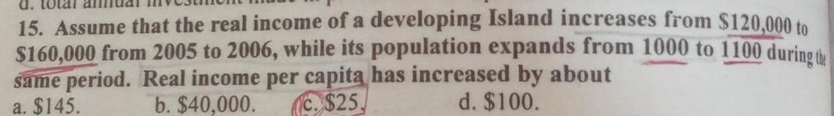 15. Assume that the real income of a developing Island increases from $120,000 to
$160,000 from 2005 to 2006, while its population expands from 1000 to 1100 during the
same period. Real income per capita has increased by about
d. $100.
a. $145.
b. $40,000.
C. $25