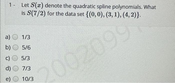 1- Let S(x) denote the quadratic spline polynomials. What
is S(7/2) for the data set {(0, 0), (3, 1), (4, 2)}.
1/3
5/6
5/3
7/3
10/3
a)
b)
C)
d)
e)
2002099