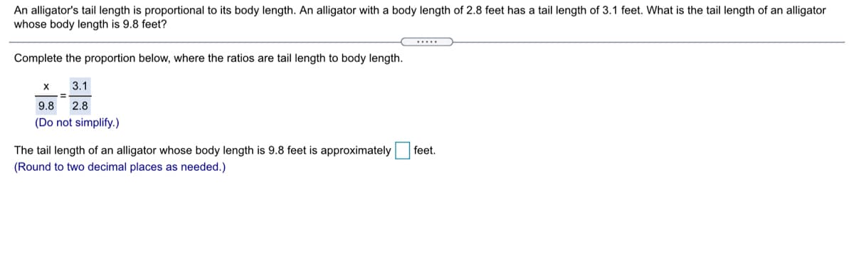 An alligator's tail length is proportional to its body length. An alligator with a body length of 2.8 feet has a tail length of 3.1 feet. What is the tail length of an alligator
whose body length is 9.8 feet?
.....
Complete the proportion below, where the ratios are tail length to body length.
3.1
9.8
2.8
(Do not simplify.)
The tail length of an alligator whose body length is 9.8 feet is approximately
feet.
(Round to two decimal places as needed.)
