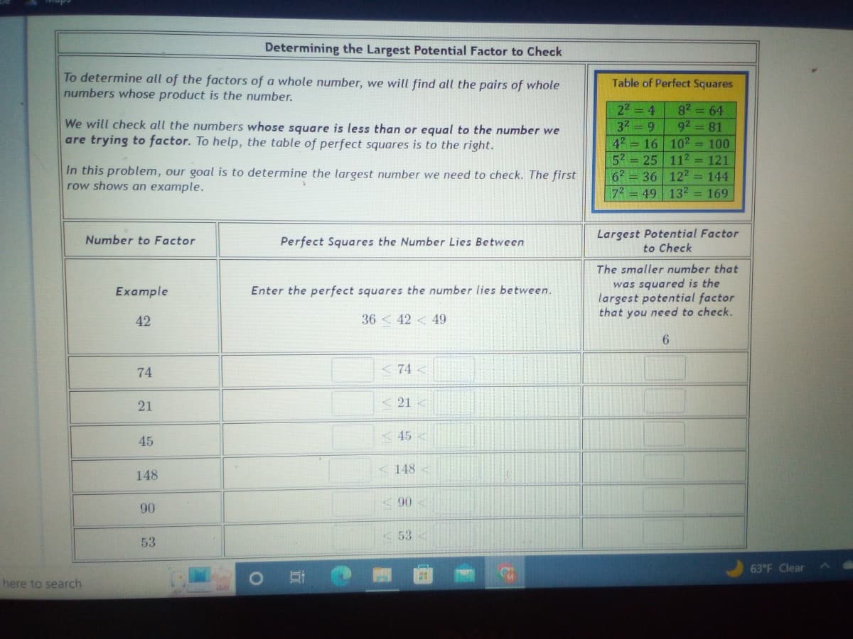 Determining the Largest Potential Factor to Check
To determine all of the factors of a whole number, we will find all the pairs of whole
numbers whose product is the number.
We will check all the numbers whose square is less than or equal to the number we
are trying to factor. To help, the table of perfect squares is to the right.
In this problem, our goal is to determine the largest number we need to check. The first
row shows an example.
here to search
Number to Factor
Example
42
74
21
45
148
90
53
J
O
Perfect Squares the Number Lies Between
Enter the perfect squares the number lies between.
36 < 42 < 49
10
<74 <
<21
<45
148
<90
<53<
Table of Perfect Squares
8² = 64
92 = 81
10²= 100
2² = 4
3² = 9
42 16
52 25 11² = 121
6² 36 122 144
72 = 49 13² = 169
Largest Potential Factor
to Check
The smaller number that
was squared is the
largest potential factor
that you need to check.
6
63°F Clear