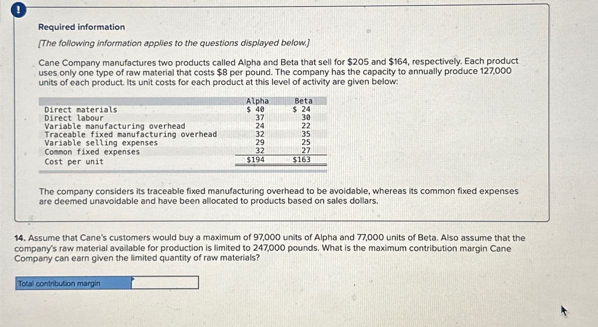 !
Required information
[The following information applies to the questions displayed below.]
Cane Company manufactures two products called Alpha and Beta that sell for $205 and $164, respectively. Each product
uses only one type of raw material that costs $8 per pound. The company has the capacity to annually produce 127,000
units of each product. Its unit costs for each product at this level of activity are given below:
Direct materials
Direct labour
Variable manufacturing overhead
Traceable fixed manufacturing overhead
Variable selling expenses
Common fixed expenses
Cost per unit
Alpha
$ 40
37
24
32
29
32
$194
Beta
$ 24
30
Total contribution margin
22
35
25
27
$163
The company considers its traceable fixed manufacturing overhead to be avoidable, whereas its common fixed expenses
are deemed unavoidable and have been allocated to products based on sales dollars.
14. Assume that Cane's customers would buy a maximum of 97,000 units of Alpha and 77,000 units of Beta. Also assume that the
company's raw material available for production is limited to 247,000 pounds. What is the maximum contribution margin Cane
Company can earn given the limited quantity of raw materials?