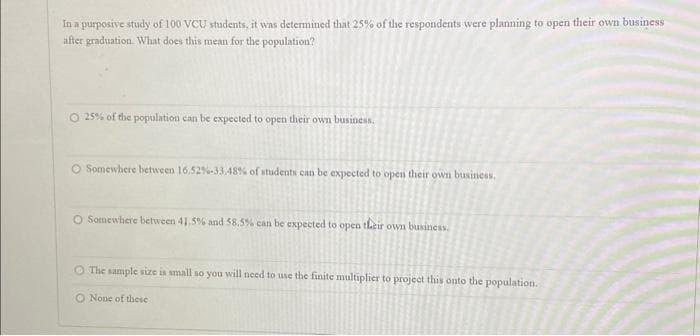 In a purposive study of 100 VCU students, it was determined that 25% of the respondents were planning to open their own business
after graduation. What does this mean for the population?
O 25% of the population can be expected to open their own business.
O Somewhere between 16.52%-33.48% of students can be expected to open their own business.
O Somewhere between 41.5% and 58.5% can be expected to open their own business.
The sample size is small so you will need to use the finite multiplier to project this onto the population.
O None of these